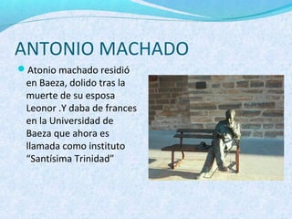 ANTONIO MACHADO
Atonio machado residió
en Baeza, dolido tras la
muerte de su esposa
Leonor .Y daba de frances
en la Universidad de
Baeza que ahora es
llamada como instituto
“Santísima Trinidad”
 