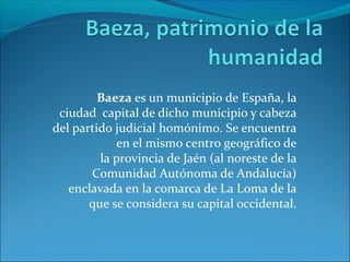 Baeza es un municipio de España, la
ciudad capital de dicho municipio y cabeza
del partido judicial homónimo. Se encuentra
en el mismo centro geográfico de
la provincia de Jaén (al noreste de la
Comunidad Autónoma de Andalucía)
enclavada en la comarca de La Loma de la
que se considera su capital occidental.
 