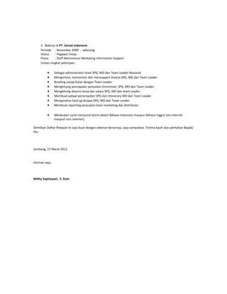 2. Bekerja di PT. Zensei Indonesia
     Periode : November 2009 - sekarang
     Status    : Pegawai Tetap
     Posisi    : Staff Administrasi Marketing Information Support
     Uraian singkat pekerjaan :

         •     Sebagai administrator team SPG, MD dan Team Leader Nasional
         •     Mengontrol, memonitor dan mensupport kinerja SPG, MD dan Team Leader
         •     Breafing setiap bulan dengan Team Leader.
         •     Menghitung pencapaian penjualan (Incentive) SPG, MD dan Team Leader .
         •     Menghitung absensi kerja dan salary SPG, MD dan team Leader.
         •     Membuat jadwal penempatan SPG dan ittenerary MD dan Team Leader
         •     Menganalisa hasil yg dicapai SPG, MD dan Team Leader.
         •     Membuat reporting penjualan team marketing dan distributor.

         •     Melakukan surat-menyurat bisnis dalam Bahasa Indonesia maupun Bahasa Inggris (via internet
               maupun non internet).

Demikian Daftar Riwayat ini saya buat dengan sebenar-benarnya, saya sampaikan. Terima kasih atas perhatian Bapak/
Ibu.




Jombang, 27 Maret 2012



Hormat saya,



Mefta Septiawati, S. Kom
 