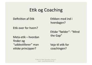E"k	
  og	
  Coaching	
  
	
  	
  	
  	
  Deﬁni"on	
  af	
  E"k	
                                          	
  	
  	
  	
  E"kken	
  med	
  ind	
  i	
  
                                                                                                 hverdagen?	
  
	
  	
  	
  	
  E"k	
  over	
  for	
  hvem?	
  
                                                                                 	
  	
  	
  	
  E"ske	
  “fælder”-­‐	
  “Mind	
  
	
  	
  	
  	
  Meta-­‐e"k	
  –	
  hvordan	
                                                     the	
  Gap”	
  
                ﬁnder	
  og	
  
                “uddes"llerer”	
  man	
                                          	
  	
  	
  	
  Veje	
  "l	
  e"k	
  for	
  
                e"ske	
  principper?	
                                                           coachingen?	
  


                                            ©	
  Berit	
  A.	
  Faber,	
  Konsulent,	
  cand.	
  jur.	
  ,	
  
                                                  coach,	
  	
  www.faberadvisors.dk	
  
 
