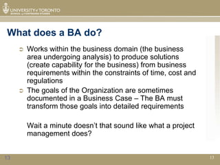 What does a BA do?
        Works within the business domain (the business
         area undergoing analysis) to produce solutions
         (create capability for the business) from business
         requirements within the constraints of time, cost and
         regulations
        The goals of the Organization are sometimes
         documented in a Business Case – The BA must
         transform those goals into detailed requirements

         Wait a minute doesn’t that sound like what a project
         management does?


13                                                               13
 