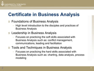 Certificate in Business Analysis
       Foundations of Business Analysis
        – High level introduction to the disciples and practices of
          Business Analysis
       Leadership in Business Analysis
        – Focuses on practicing the soft skills associated with
          Business Analysis such as: conflict management,
          communications, leading and facilitation
       Tools and Techniques in Business Analysis
        – Focuses on practicing the hard skills associated with
          Business Analysis such as: charting, data analysis, process
          modeling


2                                                                       2
 