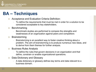 BA – Techniques
        Acceptance and Evaluation Criteria Definition:
          – To define the requirements that must be met in order for a solution to be
            considered acceptable to key stakeholders.
        Benchmarking
          – Benchmark studies are performed to compare the strengths and
            weaknesses of an organization against peers and competitors
        Brainstorming
          – Brainstorming is an excellent way to foster creative thinking about a
            problem. The aim of brainstorming is to produce numerous new ideas, and
            to derive from them themes for further analysis.
        Business Rules Analysis
          – To define the rules that govern decisions in an organization and that
            define, constrain or enable organizational operations.
        Data Dictionary and Glossary
          – A data dictionary or glossary defines key terms and data relevant to a
            business domain.

31                                                                                      31
 