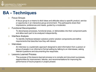 BA - Techniques
        Focus Groups
          –   A focus group is a means to elicit ideas and attitudes about a specific product, service
              or opportunity in an interactive group environment. The participants share their
              impressions, preferences and needs, guided by a moderator.
        Functional Decomposition
          –   To decompose processes, functional areas, or deliverables into their component parts
              and allow each part to be analyzed independently.
        Interface Analysis
          –   To identify interfaces between solutions and/or solution components and define
              requirements that describe how they will interact.
        Interviews
          –   An interview is a systematic approach designed to elicit information from a person or
              group of people in an informal or formal setting by talking to an interviewee, asking
              relevant questions and documenting the responses.
        Lessons Learned Process
          –   The purpose of the lessons learned process is to compile and document successes,
              opportunities for improvement, failures, and recommendations for improving the
              performance of future projects or project phases


33                                                                                                       33
 