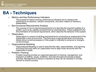 BA - Techniques
        Metrics and Key Performance Indicators
          –   The purpose of metrics and key performance indicators are to measure the
              performance of solutions, solution components, and other matters of interest to
              stakeholders.
        Non-functional Requirements Analysis
          –   The purpose of non-functional requirements is to describe the required qualities of a
              system, such as its usability and performance characteristics. These supplement the
              documentation of functional requirements, which describe the behavior of the system.
        Observation
          –   Observation is a means of eliciting requirements by conducting an assessment of the
              stakeholder’s work environment. This technique is appropriate when documenting
              details about current processes or if the project in intended to enhance or change a
              current process.
        Organizational Modeling
          –   Organizational Modeling is used to describe the roles, responsibilities, and reporting
              structures that exist within an organization and to align those structures with the
              organization’s goals.
        Problem Tracking
          –   Problem tracking provides an organized approach to tracking, management, and
              resolution of defects, issues, problems, and risks throughout business analysis
              activities. Management of issues is important so they can be resolved in a timely
              manner to ensure success.



34                                                                                                     34
 