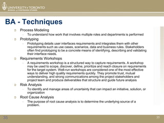 BA - Techniques
        Process Modeling
          –   To understand how work that involves multiple roles and departments is performed
        Prototyping
          –   Prototyping details user interfaces requirements and integrates them with other
              requirements such as use cases, scenarios, data and business rules. Stakeholders
              often find prototyping to be a concrete means of identifying, describing and validating
              their interface needs.
        Requirements Workshops
          –   A requirements workshop is a structured way to capture requirements. A workshop
              may be used to scope, discover, define, prioritize and reach closure on requirements
              for the target system. Well-run workshops are considered one of the most effective
              ways to deliver high quality requirements quickly. They promote trust, mutual
              understanding, and strong communications among the project stakeholders and
              project team and produce deliverables that structure and guide future analysis
        Risk Analysis
          –   To identify and manage areas of uncertainty that can impact an initiative, solution, or
              organization
        Root Cause Analysis
          –   The purpose of root cause analysis is to determine the underlying source of a
              problem.



35                                                                                                      35
 