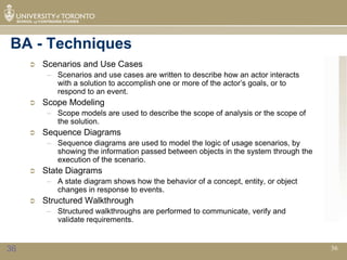 BA - Techniques
        Scenarios and Use Cases
          – Scenarios and use cases are written to describe how an actor interacts
            with a solution to accomplish one or more of the actor’s goals, or to
            respond to an event.
        Scope Modeling
          – Scope models are used to describe the scope of analysis or the scope of
            the solution.
        Sequence Diagrams
          – Sequence diagrams are used to model the logic of usage scenarios, by
            showing the information passed between objects in the system through the
            execution of the scenario.
        State Diagrams
          – A state diagram shows how the behavior of a concept, entity, or object
            changes in response to events.
        Structured Walkthrough
          – Structured walkthroughs are performed to communicate, verify and
            validate requirements.


36                                                                                     36
 