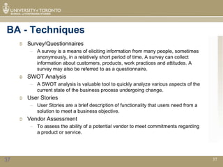 BA - Techniques
        Survey/Questionnaires
          – A survey is a means of eliciting information from many people, sometimes
            anonymously, in a relatively short period of time. A survey can collect
            information about customers, products, work practices and attitudes. A
            survey may also be referred to as a questionnaire.
        SWOT Analysis
          – A SWOT analysis is valuable tool to quickly analyze various aspects of the
            current state of the business process undergoing change.
        User Stories
          – User Stories are a brief description of functionality that users need from a
            solution to meet a business objective.
        Vendor Assessment
          – To assess the ability of a potential vendor to meet commitments regarding
            a product or service.




37                                                                                         37
 