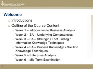 Welcome
      Introductions
      Outline of the Course Content
         – Week 1 – Introduction to Business Analysis
         – Week 2 - BA – Underlying Competencies
         – Week 3 – BA – Strategic / Fact Finding /
           Information Knowledge Techniques
         – Week 4 – BA – Process Knowledge / Solution
           Knowledge Techniques
         – Week 5 – Enterprise Analysis
         – Week 6 – Mid Term Examination
4                                                       4
 