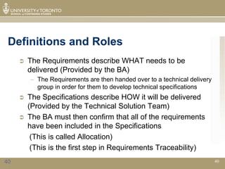 Definitions and Roles
        The Requirements describe WHAT needs to be
         delivered (Provided by the BA)
         – The Requirements are then handed over to a technical delivery
           group in order for them to develop technical specifications
        The Specifications describe HOW it will be delivered
         (Provided by the Technical Solution Team)
        The BA must then confirm that all of the requirements
         have been included in the Specifications
          (This is called Allocation)
          (This is the first step in Requirements Traceability)
40                                                                         40
 