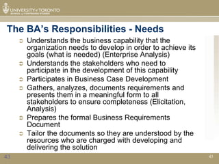 The BA’s Responsibilities - Needs
        Understands the business capability that the
         organization needs to develop in order to achieve its
         goals (what is needed) (Enterprise Analysis)
        Understands the stakeholders who need to
         participate in the development of this capability
        Participates in Business Case Development
        Gathers, analyzes, documents requirements and
         presents them in a meaningful form to all
         stakeholders to ensure completeness (Elicitation,
         Analysis)
        Prepares the formal Business Requirements
         Document
        Tailor the documents so they are understood by the
         resources who are charged with developing and
         delivering the solution
43                                                               43
 