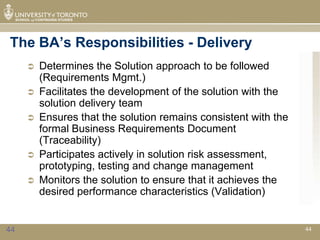 The BA’s Responsibilities - Delivery
        Determines the Solution approach to be followed
         (Requirements Mgmt.)
        Facilitates the development of the solution with the
         solution delivery team
        Ensures that the solution remains consistent with the
         formal Business Requirements Document
         (Traceability)
        Participates actively in solution risk assessment,
         prototyping, testing and change management
        Monitors the solution to ensure that it achieves the
         desired performance characteristics (Validation)


44                                                               44
 