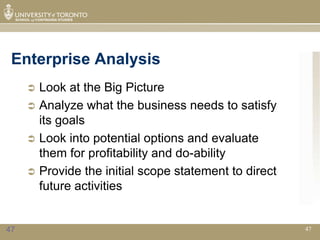 Enterprise Analysis
      Look at the Big Picture
      Analyze what the business needs to satisfy
       its goals
      Look into potential options and evaluate
       them for profitability and do-ability
      Provide the initial scope statement to direct
       future activities


47                                                     47
 
