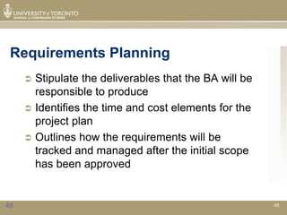 Requirements Planning
      Stipulate the deliverables that the BA will be
       responsible to produce
      Identifies the time and cost elements for the
       project plan
      Outlines how the requirements will be
       tracked and managed after the initial scope
       has been approved


48                                                      48
 