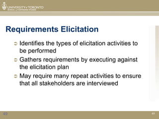 Requirements Elicitation
      Identifies the types of elicitation activities to
       be performed
      Gathers requirements by executing against
       the elicitation plan
      May require many repeat activities to ensure
       that all stakeholders are interviewed



49                                                         49
 