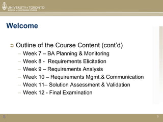 Welcome

       Outline of the Course Content (cont’d)
        –   Week 7 – BA Planning & Monitoring
        –   Week 8 - Requirements Elicitation
        –   Week 9 – Requirements Analysis
        –   Week 10 – Requirements Mgmt.& Communication
        –   Week 11– Solution Assessment & Validation
        –   Week 12 - Final Examination



5                                                         5
 