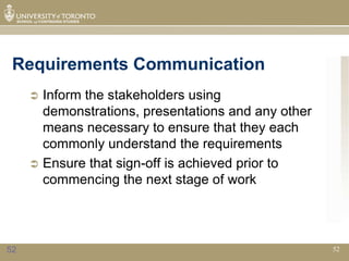 Requirements Communication
      Inform the stakeholders using
       demonstrations, presentations and any other
       means necessary to ensure that they each
       commonly understand the requirements
      Ensure that sign-off is achieved prior to
       commencing the next stage of work




52                                                   52
 