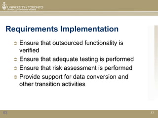 Requirements Implementation
      Ensure that outsourced functionality is
       verified
      Ensure that adequate testing is performed
      Ensure that risk assessment is performed
      Provide support for data conversion and
       other transition activities



53                                                 53
 