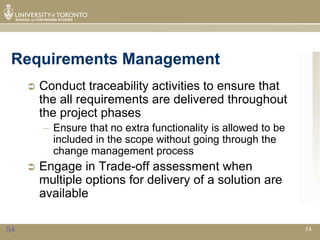 Requirements Management
        Conduct traceability activities to ensure that
         the all requirements are delivered throughout
         the project phases
         – Ensure that no extra functionality is allowed to be
           included in the scope without going through the
           change management process
        Engage in Trade-off assessment when
         multiple options for delivery of a solution are
         available

54                                                               54
 