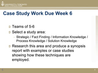 Case Study Work Due Week 6

     Teams of 5-6
     Select a study area:
        – Strategic / Fact Finding / Information Knowledge /
          Process Knowledge / Solution Knowledge
       Research this area and produce a synopsis
        report with examples or case studies
        showing how these techniques are
        employed.

6                                                              6
 