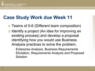 Case Study Work due Week 11
      Teams of 5-6 (Different team composition)
      Identify a project (An idea for improving an
       existing process) and develop a proposal
       identifying how you would use Business
       Analysis practices to solve the problem.
         – Enterprise Analysis, Business Requirements
           Elicitation, Requirements Analysis and Proposed
           Solution


8                                                            8
 