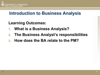 Introduction to Business Analysis

    Learning Outcomes:
    1.   What is a Business Analysis?
    2.   The Business Analyst’s responsibilities
    3.   How does the BA relate to the PM?




9                                                  9
 