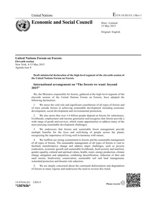 United Nations E/CN.18/2015/L.1/Rev.1
Economic and Social Council Distr.: Limited
13 May 2015
Original: English
United Nations Forum on Forests
Eleventh session
New York, 4-15 May 2015
Agenda item 8
Draft ministerial declaration of the high-level segment of the eleventh session of
the United Nations Forum on Forests
International arrangement on “The forests we want: beyond
2015”
We, the Ministers responsible for forests, gathered at the high-level segment of the
eleventh session of the United Nations Forum on Forests, have adopted the
following declaration:
1. We stress the vital role and significant contribution of all types of forests and
of trees outside forests in achieving sustainable development including economic
development, social development and environmental protection;
2. We also stress that over 1.6 billion people depend on forests for subsistence,
livelihoods, employment and income generation and recognize that forests provide a
wide range of goods and services, which create opportunities to address many of the
most pressing sustainable development challenges;
3. We underscore that forests and sustainable forest management provide
multiple benefits for the lives and well-being of people across the planet,
recognizing the importance of living well in harmony with nature;
4. We reaffirm our strong commitment to forests and the sustainable management
of all types of forests. The sustainable management of all types of forests is vital to
facilitate transformative change and address major challenges, such as poverty
eradication, economic growth and sustainable livelihoods, food security and nutrition,
gender equality, cultural and spiritual values, health, water, energy production, climate
change mitigation and adaptation, combating desertification, reduction of dust and
sand storms, biodiversity conservation, sustainable soil and land management,
watershed protection and disaster risk reduction;
5. We are deeply concerned about the continued deforestation and degradation
of forests in many regions and underscore the need to reverse this trend;
15-07656 (E) 130515
*1507656*
 