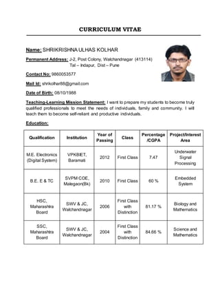 CURRICULUM VITAE
Name: SHRIKRISHNA ULHAS KOLHAR
Permanent Address: J-2, Post Colony, Walchandnagar (413114)
Tal – Indapur, Dist – Pune
Contact No: 9860053577
Mail Id: shrikolhar88@gmail.com
Date of Birth: 08/10/1988
Teaching-Learning Mission Statement: I want to prepare my students to become truly
qualified professionals to meet the needs of individuals, family and community. I will
teach them to become self-reliant and productive individuals.
Education:
Qualification Institution
Year of
Passing
Class
Percentage
/CGPA
Project/Interest
Area
M.E. Electronics
(Digital System)
VPKBIET,
Baramati
2012 First Class 7.47
Underwater
Signal
Processing
B.E. E & TC
SVPM COE,
Malegaon(Bk)
2010 First Class 60 %
Embedded
System
HSC,
Maharashtra
Board
SWV & JC,
Walchandnagar
2006
First Class
with
Distinction
81.17 %
Biology and
Mathematics
SSC,
Maharashtra
Board
SWV & JC,
Walchandnagar
2004
First Class
with
Distinction
84.66 %
Science and
Mathematics
 
