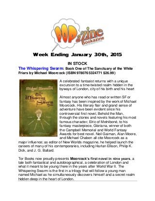Week Ending January 30th, 2015
IN STOCK
The Whispering Swarm: Book One of The Sanctuary of the White
Friars by Michael Moorcock (ISBN 9780765324771 $26.99)
A celebrated fantasist returns with a unique
excursion to a time-twisted realm hidden in the
byways of London, city of his birth and his heart
Almost anyone who has read or written SF or
fantasy has been inspired by the work of Michael
Moorcock. His literary flair and grand sense of
adventure have been evident since his
controversial first novel, Behold the Man,
through the stories and novels featuring his most
famous character, Elric of Melniboné, to his
fantasy masterpiece, Gloriana, winner of both
the Campbell Memorial and World Fantasy
Awards for best novel. Neil Gaiman, Alan Moore,
and Michael Chabon all cite Moorcock as a
major influence; as editor of New Worlds magazine, he helped launch the
careers of many of his contemporaries, including Harlan Ellison, Philip K.
Dick, and J. G. Ballard.
Tor Books now proudly presents Moorcock’s first novel in nine years, a
tale both fantastical and autobiographical, a celebration of London and
what it meant to be young there in the years after World War II. The
Whispering Swarm is the first in a trilogy that will follow a young man
named Michael as he simultaneously discovers himself and a secret realm
hidden deep in the heart of London.
 