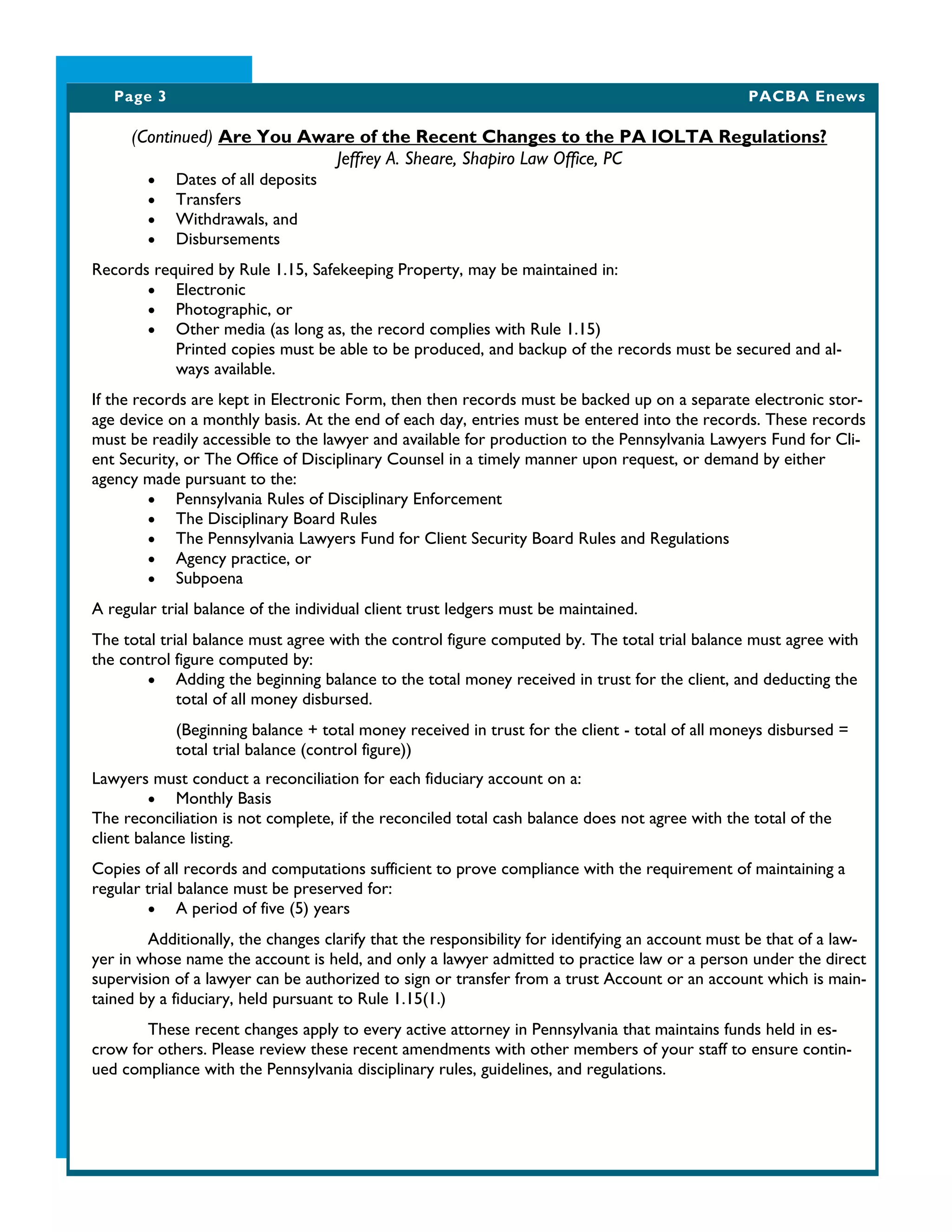 Page 3 PACBA Enews
(Continued) Are You Aware of the Recent Changes to the PA IOLTA Regulations?
Jeffrey A. Sheare, Shapiro Law Office, PC
 Dates of all deposits
 Transfers
 Withdrawals, and
 Disbursements
Records required by Rule 1.15, Safekeeping Property, may be maintained in:
 Electronic
 Photographic, or
 Other media (as long as, the record complies with Rule 1.15)
Printed copies must be able to be produced, and backup of the records must be secured and al-
ways available.
If the records are kept in Electronic Form, then then records must be backed up on a separate electronic stor-
age device on a monthly basis. At the end of each day, entries must be entered into the records. These records
must be readily accessible to the lawyer and available for production to the Pennsylvania Lawyers Fund for Cli-
ent Security, or The Office of Disciplinary Counsel in a timely manner upon request, or demand by either
agency made pursuant to the:
 Pennsylvania Rules of Disciplinary Enforcement
 The Disciplinary Board Rules
 The Pennsylvania Lawyers Fund for Client Security Board Rules and Regulations
 Agency practice, or
 Subpoena
A regular trial balance of the individual client trust ledgers must be maintained.
The total trial balance must agree with the control figure computed by. The total trial balance must agree with
the control figure computed by:
 Adding the beginning balance to the total money received in trust for the client, and deducting the
total of all money disbursed.
(Beginning balance + total money received in trust for the client - total of all moneys disbursed =
total trial balance (control figure))
Lawyers must conduct a reconciliation for each fiduciary account on a:
 Monthly Basis
The reconciliation is not complete, if the reconciled total cash balance does not agree with the total of the
client balance listing.
Copies of all records and computations sufficient to prove compliance with the requirement of maintaining a
regular trial balance must be preserved for:
 A period of five (5) years
Additionally, the changes clarify that the responsibility for identifying an account must be that of a law-
yer in whose name the account is held, and only a lawyer admitted to practice law or a person under the direct
supervision of a lawyer can be authorized to sign or transfer from a trust Account or an account which is main-
tained by a fiduciary, held pursuant to Rule 1.15(1.)
These recent changes apply to every active attorney in Pennsylvania that maintains funds held in es-
crow for others. Please review these recent amendments with other members of your staff to ensure contin-
ued compliance with the Pennsylvania disciplinary rules, guidelines, and regulations.
 
