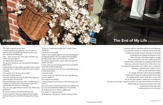 LIT MAG 2016 || 16
"Hey, Jake! Long time no see, man!”
I turned to look for the unfamiliar voice. As soon as I
started to turn I was pulled into the pizza parlor I had
every intention of walking past.
“Hey…. Man. I’m sorry but I don’t quite remember you.
What’s your name again?”
My “friend” had a pained smile.
“It’s me, Tom. You know, your best friend all throughout
High School?”
I stared at Tom for a bit trying to remember where exactly
I knew him from. I did have to admit. His name was kind
of familiar.
“Oh yeaaaah, Tom! The class clown, right?”
He seemed instantly relieved
“Hey! You remember me now! I’m glad. Here, forget wait-
ing for the pizza, let’s just walk”
He started leading me down the street. Considering it was
a Sunday in a conservative Christian town I wasn’t too
surprised that the streets were still empty.
“Hey, um, Tom, right? What do you do? Like, What’s your
profession?”
He turned to smile at me without missing a step.
“I work in forensics. You know, finding out how people
died and what not. It’s all terribly boring work to be hon-
est.”
shattered by Tyliek Watson
“Is that so? I would have thought that it would be more
interesting.”
Tom shook his head sadly.
“Sadly It’s the complete opposite. The only interesting part
is finding the bodies. The rest is paperwork and digging
through entrails. Here, take this shortcut, it’s faster.
He started to lead me down a grassy path, obviously not
walked very often.
“I mean, have you ever seen the work of any serial killers?
Surely that would be interesting.”
Upon my comment he froze up for a second, allowing me
to walk ahead of him.
I repeated myself.
“I mean, it has to be a little bit cool to see what those psy-
chos are capable of.”
Tom looked at me pitifully.
“I mean, looking at your own art is truly fascinating, you
know?”
I turned to ask him what he meant before he suddenly ran
up to me and immediately stabbed me in the stomach.
He whispered to me in a blood curdling tone.
“I’ve always F***ing hated pizza.”
He let me drop to the ground, and then it all went black.
I battle for a life as I came from school on a nice afternoon
It started with curiosity as to what Mr. Harvey had inside
I couldn’t even breathe because of the force of his hands
He lounged at me choking me bruising my neck
Short of breath and lacking strength to struggle
He forced himself on me and I couldn’t get him off
He proceeded to dismember me ripping me limb by limb
There was a safe in his room about as a blue as the ocean
He stuffed my limbs inside and I couldn’t cause a commotion
Took me to a sinkhole that I couldn’t even see
I woke up and all my limbs in place
At a strange white place soft as cloud and pudding
I realize that I’m dead and walked towards heaven’s gate
The sobbing and the sorrow of the other victims I feel
We are all in this together I wonder how my family feels
I see my mom and dad crying, oh my family is in ruins and it’s all because of Harvey
All these girls are crying at the mention of his name
It send shivers down their spine
It makes them all re-live their pain
The End of My Life by Rolman Garcia
LIT MAG 2016 || 17
header by Niezum Ahmed
 
