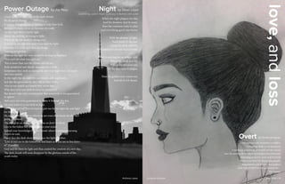LIT MAG 2016 || 18
love,andloss
Loose cannon with emotions as artillery
Unloading shells in my proximity
Continious pondering of friends and the enemy
Into the reaches of my mind as if malpractice lobotomy
Attacking in covert, overt and furiously
Never a survivor I’m always the casualty
Negotiations end in ridiculous treaties
And with all this I’ve still got love in me…
The enemy?
Overt by Emilio Enriquez
When the night plagues the day,
And the shadows start to roam.
Then the creatures come to play,
And everything good runs home.
With the absence of light,
You’d think it’s the end.
Cause the dusk will bite,
And hopes and dreams start to bend.
There is nothing but an empty void,
Where the dead now lay.
Within the drunken soil,
It’s the days turn to plague,
Then the golden man comes out,
And all of evil shouts.
Night by Deon Lloyd
inspired by Juliet's Night Soliloquy in Romeo and Juliet
I look up to the night sky, at the dark clouds,
It’s all just so bizzare.
It feels as though an end is coming to only New York,
Because I’ve have yet to see beyond city walls.
On the right there’s barely light,
Barely life holding on trying to fight.
While on the left death is taking over,
Both none can roll over until it has seen the light.
I wonder if it is the stars that are dying,
Leaving us lightless,
Without the light the stars would be leaving us flightless.
“You can’t hit what you can’t see.”
This is more than just the clouds and the sky,
Both wonderful and deadly messages they hold.
Sometimes they stalk us during the day so at night they can watch
our fears unfold.
In the night the sky controls our dreams and nightmares.
Just like the government, they tell us what to like,
Also in our minds and hearts they strike fear.
Why does everyone look forward to tomorrow?
But doesn’t take into consideration that tomorrow is not guaranteed
to appear.
Hell we’re not even guaranteed to make it through the day,
Or even make it to our beds at night.
All the days of our lives we have to put our fist to night sky and fight
for the light.
No matter what we do or where we are even after death the sky isn’t
going anywhere.
The day gives us many chances to see so don’t be blind,
Live to the fullest but also enlighten your mind.
Spread your knowledge to your friends when it comes to learning
there’s no end,
Never face the dark alone always face the light together,
“Live as you are to die tomorrow, and learn as if you are to live forev-
er” (Gandhi)
God said let there be light and thus created the creation of a new day,
The dark clouds will soon disappear by the glorious minds of the
youth today.
Power Outage by Jay Pasu
LIT MAG 2016 || 19Anthony Lopez Lucianna Guzman
 
