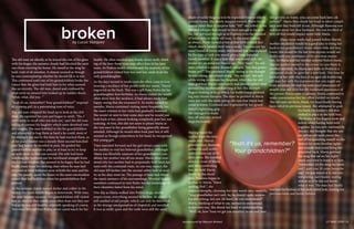 LIT MAG 2016 || 8
brokenby Lucas Vazquez
The old man sat silently as he traced the rim of his glass
with his finger, the autumn clouds had blocked the sun’s
rays from entering his home. He stared at the mug he
held, void of all emotion. It almost seemed as though
he was contemplating whether he should fill it or not.
This continued until one of his grandchildren broke the
trance that the glass had held him in for what seemed
like an eternity. The old man, dazed and confused by
what went on around him looked up in sudden shock,
“what, what, did you--”
“Yeah it’s us, remember? Your grandchildren?” respond-
ed a young girl, in a patronizing tone of voice.
The old man whipped his head up to look at the chil-
dren. He squinted his eyes and began to smile. “No, I
don’t seem to recall who you kids are,” said the old man
failing to contain his laughter which soon devolved into
dry coughs. The man hobbled to the his grandchildren
and attempted to hug them as hard a he could, most of
his strength ran out by the time he had reached them, so
all he could muster was a measly three second hunched
over hug before he recoiled in pain. He guided his
grandchildren outside to play, or at least to try to keep
up with them as they ran around. His wife had been
watching her husband use his newfound strength from
the kitchen window. She seemed to be happy that he had
finally risen from his rocking chair where he now laid
dormant as time withered away at both the man and his
seat. He usually spent the hours in the same emotionless
trance that had held him when his grandchildren first
arrived.
As the autumn clouds turned darker and colder in the
winter, the man’s health began to deteriorate. With time,
the man became vacuous. His grandchildren still visited
him as often as they could, most often than not they saw
him as he was still healthy, relatively speaking of course.
This man, let’s call him Pedro, never cared much for his
health. He often smoked and drank, never really think-
ing of the how these vices may affect him in his later
years. As Pedro’s health deteriorated the majority of his
grandchildren visited him less and less, aside from his
only granddaughter.
As the days turned to weeks past she often came to him
wearing a necklace of her profile with her name, “Maria”
engraved on the back. This was a gift from Pedro for his
granddaughter first birthday. As Maria visited she would
often show him the necklace, it had always made him
happy seeing that she treasured it. As weeks turned to
months, Maria continued visiting more frequently, but
the man’s interest in her visits had gradually lessened.
She would sit next to him some days and he would just
look back at her, almost looking completely past her, not
noticing. At first, this did not seem to phase Maria as
she was used to her grandfather being generally absent
minded. Although he would often look past her, it still
seemed as though somewhere in his head, he recognized
this young girl.
Time marched forward and the girl always came with
her mother to visit her beloved grandfather. Although
Maria was blissfully unaware of her grandfather’s con-
dition, her mother was all too aware. Maria often won-
dered why her mother had to perpetually hold back her
tears with the continual visits. As one may expect, the
old man fell farther into the mental rabbit hole of senil-
ity as the days went on. The passage of time had ebbed
the man’s memory of his surroundings. Worried family
members continued to visit Pedro but his knowledge of
their identities faded from his mind.
One day as Maria walked into Pedro’s large, mostly
empty room, everything seemed to be fine. As always, It
still smelled of old people, which can only be described
as the strange amalgamation of chapstick and menthol.
It was as oddly quiet and the walls were still the same
shade of sickly beige as is to be expected from an elderly
person’s home. She slowly stepped towards Pedro for no
reason other than to surprise him. “Hi!” she yelled in the
shouted whisper that would be loud enough to be audi-
ble, but not loud enough as to frighten even the smallest
of house pets or senile old man. In the same fashion
as always, Perdo looked at her at first with a blank face
which slowly twisted itself into a smile. This was not his
usual brand of warm smile, but instead that was replaced
by the type of look you would give a long departed
family member. It was a look that you would only oth-
erwise see on someone Maria’s age. “Hey Sissy!” the old
man yelled in a similar shouted whisper, “has dad gotten
home yet?”. This perplexed Maria, seeing as she thought
he was joking, she played along. “No, not yet,” she said
while trying to contain her laughter. After this the old
man grabbed Maria’s arm tightly and silently yelled what
seemed like incoherent babbling at her. His decrepit
fingers shaking as he grabbed, his feeble bones protrud-
ing into Marias forearm. The stare he pointed at Maria
were not with the same caring old eyes that Maria had
come to know. Confused and frightened by her grand-
father’s tightening grip,
she managed to shake
him off and take several
steps backward.
Having heard the
ruckus from the next
room over, Maria’s
grandmother, Ramona,
walked in and swiftly
pulled Maria out of Pe-
dro’s room. She kneeled
down in front of Maria
and after comforting
her, she held Maria
firmly by the shoul-
ders. Ramona began to
explain to Maria, “listen
darling, Ped-”, she
stopped abruptly, choosing her next words very carefully,
“your grandfather isn’t well, he, he doesn’t quite remem-
ber everything, he’s not ‘all there’, do you understand?”.
Maria, thinking of what to say, seemed to understand,
in her own way. She shook her head in understanding.
“Well, ok, how ‘bout we get you somthin’ to eat and then
lets get you on home, you can come back later, ok
sweetie?”, Maria then shook her head in silent compli-
ance and they both left to eat. Although Ramona was
worried about her dear husband, She was terrified of
how all this would impact sweet little Maria.
	 Many more weeks had passed before Maria’s
mother decided it would be a good idea to bring her
back to her grandfather’s home where little did they
know, this would be the last time anyone would see
Pedro with any semblance of his previous memo-
ries. As Maria and her mother entered Pedro’s room,
Maria’s mother moved to the corner in case there is
another incident. As Maria said hello to Pedro in a
whispered shout, he gave her a new look. This time he
looked at her with the face of an aged old doddering
old man but with the expression that you might see
from an infant. He had the wide eyed innocence of
month year old child but the hardened appearance of
the person Maria came to admire. Maria continued to
make conversation but her effort yielded no results.
The old man sat there, blank, his head finally having
been rid of its previous tenant. She attempted to grab
his hand, his leathery old skin
shifted in place as she held him.
The bones of his fingers weak and
infirm when having been held
together. he was only confused by
this act, she thought that she saw
his yellow old teeth pierce the
veil of his quivering mouth so she
looked for more familiar sights
and sounds that could bring her
granddad back. Maria grabbed
the mug that sat on his night-
stand and tried to hand it to him,
“remember, it’s the mug my mom
and I gave you, It’s your favourite
one”. He just stared at it, not con-
templating, just blankly staring
almost as if he did not know
what it was. The man had finally
reached the bottom of his dark rabbit hole, leaving his
previous form and family behind.
"Yeah it's us, remember?
Your grandchildren?"
LIT MAG 2016 || 9background by Niezum Ahmed
 