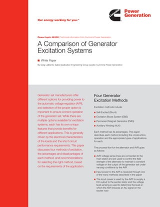 ■ White Paper
By Greg Laliberte, Sales Application Engineering Group Leader, Cummins Power Generation
07|PowerTopic#5823
A Comparison of Generator
Excitation Systems
Our energy working for you.TM
Power topic #6008 | Technical information from Cummins Power Generation
Generator set manufacturers offer
different options for providing power to
the automatic voltage regulator (AVR),
and selection of the proper option is
important to ensure correct operation
of the generator set. While there are
multiple options available for excitation
systems, each has its own unique
features that provide benefits for
different applications. This is generally
driven by the electrical characteristics
of the loads and the short circuit
performance requirements. This paper
discusses four methods of excitation,
the advantages and disadvantages of
each method, and recommendations
for selecting the right method, based
on the requirements of the application.
Four Generator
Excitation Methods
Excitation methods include:
n	 Self-Excited (Shunt)
n	 Excitation Boost System (EBS)
n	 Permanent Magnet Generator (PMG)
n	 Auxiliary Winding (AUX)
Each method has its advantages. This paper
describes each method including the construction,
operation and the appropriate types of applications
for each.
The process flow for the alternator and AVR goes
as follows:
n	 AVR voltage sense lines are connected to the
main stator and are used to control the field
strength of the alternator to maintain a constant
voltage on the output of the generator set under
varying conditions by the AVR
n	 Input power to the AVR is received through one
of the many methods described in the paper
n	 The input power is used by the AVR to supply a
DC output to the exciter stator and the voltage
level sensing is used to determine the level at
which the AVR induces an AC signal on the
exciter rotor
 