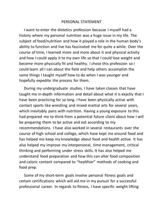 PERSONAL STATEMENT
I want to enter the dietetics profession because I myself had a
history where my personal nutrition was a huge issue in my life. The
subject of food/nutrition and how it played a role in the human body’s
ability to function and live has fascinated me for quite a while. Over the
course of time, I learned more and more about it and physical activity
and how I could apply it to my own life so that I could lose weight and
become more physically fit and healthy. I chose this profession so I
could learn all I can about the field and help others accomplish the
same things I taught myself how to do when I was younger and
hopefully expedite the process for them.
During my undergraduate studies, I have taken classes that have
taught me in-depth information and detail about what it is exactly that I
have been practicing for so long. I have been physically active with
contact sports like wrestling and mixed martial arts for several years,
which inevitably pairs with nutrition. Having a young exposure to this
had prepared me to think from a potential future client about how I will
be preparing them to be active and eat according to my
recommendations. I have also worked in several restaurants over the
course of high school and college, which have kept me around food and
has helped me keep my knowledge about food and health active. It has
also helped my improve my interpersonal, time management, critical
thinking and performing under stress skills. It has also helped me
understand food preparation and how this can alter food composition
and caloric content compared to “healthier” methods of cooking and
food prep.
Some of my short-term goals involve personal fitness goals and
certain certifications which will aid me in my pursuit for a successful
professional career. In regards to fitness, I have specific weight lifting
 