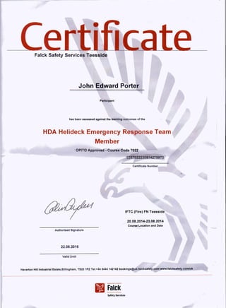 Falck Safety Servic'es Teesside
Participant
has been assessed against the learning outcomes of the
HDA Helideck Emergency Response Team
Member
OPITO Approved - Course Code 7022
0257022230814275973
20.08.2014-23.08.2014
Course Location and Date
IFTC (Fire) FN Teesside
Autho' ed Signatm:e
22.08.2! 6
Falck
Safety ServIces
 