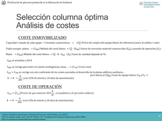 Selección columna óptima
Análisis de costes
10
Purificación de glicerina producida en la fabricación de biodiesel.
COSTE INMOVIBILIZADO
Capacidad o tamaño de cada equipo + Constantes características → (Cp
o
) Precio de compra del equipo básico de referencia (acero al carbón, 1 atm)
Todos excepto platos → CBM Módulo del coste básico = Cp
o
· FBM Factor de correción:material construcción FM y presión de operación (FP)
Platos → CBM Módulo del coste básico = Cp
o
· N · 𝐹𝐵𝑀 · (𝐹𝑞) Factor de cantidad (depende de N)
CBM se actualiza a 2014
CBM se corrige para tener en cuenta contingencias, tasas, … = 𝐶 𝑇𝑀 𝐶𝑜𝑠𝑡𝑒 𝑡𝑜𝑡𝑎𝑙
CGR = CTM se corrige con otro coeficiente de los costes asociados al desarrollo de la planta, edificios auxiliares, . .
pero afecta al (CBM
o
) Coste de equipo básico:FM y FP =1
$ → € →
€
𝑎ñ𝑜
(con 12% de interés y 10 años de amortización)
‘Analysis Synthesis and Design of Chemical Processes’ de R.Turton y col. (2013)
COSTE DE OPERACIÓN
CS,U = 𝐶𝑠,𝑓 𝑃𝑟𝑒𝑐𝑖𝑜 𝑑𝑒 𝑔𝑎𝑠 𝑛𝑎𝑡𝑢𝑟𝑎𝑙: 20.9
€
𝑘𝐽
, 𝑎 𝑐𝑢𝑎𝑑𝑎𝑙𝑒𝑠 𝑦 𝑏 (𝑝𝑟𝑒𝑠𝑖ó𝑛 𝑐𝑎𝑙𝑑𝑒𝑟𝑎)
$ → € →
€
𝑎ñ𝑜
(con 12% de interés y 10 años de amortización)
‘How to estimate utility costs’ de G.D. Ulrich y P.T. Vasudevan de Chemical Engineering (Abril 2006)
http://ec.europa.eu/eurostat/help/new-eurostat-website
 