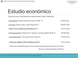 Estudio económico
20
Purificación de glicerina producida en la fabricación de biodiesel.
‘How to estimate utility costs’ de G.D. Ulrich y P.T. Vasudevan de Chemical Engineering (Abril 2006)
Suposición inicial: Funcionamiento continuo durante 24h/día, 330días/año
Coste eléctrico: Potencia eléctrica necesaria 150 kW  328546 €/año
Coste agua: Vapor de agua y agua refrigerante  7482567 €/año
COSTE TOTAL SERVICIOS GENERALES  7811113 €/año
Coste mano de obra: Estimación de 7 operarios a jornada completa 8h/día  407249 €/año
Coste amortización: 12% coste del inmovilizado  993162 €/año
COSTE DE FABRICACIÓN O PRODUCCIÓN 7811113 €/año
Producción de 69478992 kg/año  Coste unitario de la glicerina pura será de 0.132 €/kg
Precio de venta de la glicerina: 0.68 €/kg
 