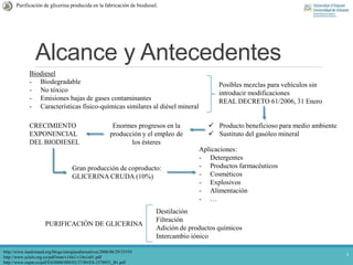 Alcance y Antecedentes
Biodiesel
- Biodegradable
- No tóxico
- Emisiones bajas de gases contaminantes
- Características físico-químicas similares al diésel mineral
Posibles mezclas para vehículos sin
introducir modificaciones
REAL DECRETO 61/2006, 31 Enero
 Producto beneficioso para medio ambiente
 Sustituto del gasóleo mineral
Enormes progresos en la
producción y el empleo de
los ésteres
CRECIMIENTO
EXPONENCIAL
DEL BIODIESEL
Gran producción de coproducto:
GLICERINA CRUDA (10%)
Aplicaciones:
- Detergentes
- Productos farmacéuticos
- Cosméticos
- Explosivos
- Alimentación
- …
PURIFICACIÓN DE GLICERINA
Destilación
Filtración
Adición de productos químicos
Intercambio iónico
3
Purificación de glicerina producida en la fabricación de biodiesel.
http://www.madrimasd.org/blogs/energiasalternativas/2006/06/29/33193
http://www.scielo.org.co/pdf/inun/v14n1/v14n1a01.pdf
http://www.oepm.es/pdf/ES/0000/000/02/37/89/ES-2378931_B1.pdf
 