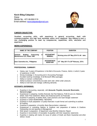 1
Kevin Bilog Calapatan
Dubai
Mobile No. +971-56-508-3119
Email address: kevincalapatan@ymail.com
CAREER OBJECTIVE:
Excellent accounting skills, with experience in general accounting, dealt with
customers/suppliers and high level workloads within strict deadlines. Now looking to start a
new challenging position to meet my competencies, capabilities, skills, education and
experience
WORK EXPERIENCE:
NAME OF THE COMPANY POSITION DURATION
Ordinate Building Contracting &
Maintenance LLC, Dubai, UAE
ACCOUNTANT
GENERAL
Working since 24th May 2014 To till date.
Avon Cosmetics Inc., Philippines
ACCOUNTANTS
ASSISTANT
15th
May 2011 To 28th
February, 2014.
PROFESSIONAL SUMMARY:
 Having over 5 years of Experience in the field of Accounts, Finance, Admin, in which 2 years
of experience in UAE.
 Strong knowledge in Accounting and in Accounting Packages
 Excellent working knowledge of all Microsoft Office packages
 Ability to maintain confidentiality
 Ability to produce consistently accurate work even whilst under pressure.
 Ability to multi task and manage conflicting demands.
ACCOUNTS EXPERIENCE:
 Expertise in Accounting, especially with Accounts Payable, Accounts Receivable,
General Ledger
 Experienced in preparing monthly financials like Trial Balance, Profit & Loss a/c, Balance
Sheet, Cash Flow statement, Ratios and Analytical points on Financials.
 Expertise in preparing of weekly Bank, Cash positions and Cash Budget statement
 Expertise in CASH MONITORING REPORTS
 Expertise in Audit preparation of yearly financials in audit format and submitting to auditors
for auditing
 Expertise in preparation of monthly Bank Reconciliation statement
 Experienced in controlling Debtors & Creditors and preparation of debtors & Creditors
Outstanding list and reporting to Management
 Well versed in preparation of department wise Monthly Collection Report.
 Expertise in reconciliation of receivable & payables with their respective statements
 Expertise in dealing with banks for issue of Letters of Credit and Bank Guarantee and other
various issues
 
