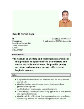Renjith Suresh Babu
 (Mobile): 8594035360
Permanent: E-mail: renjicool2003@yahoo.co.in
PremNivas,Maroor (Po)
Adoor,Pathanmthitta,
Kerala
India, 691524
“To work in an exciting and challenging environment
that provides an opportunity to demonstrate and
enrich my skills and acumen. To provide quality
service to each customer in a cost effective and
hygienic manner.
• Responsible determined and self motivated with the ability to learn
and relocate.
• Good in planning, organizing and co-coordinating schedules,
procedures and systems.
• Ability to clearly communicate ideas and programs.
• Ability to apply creative problem solving approaches to inter personal
and organizational issues.
• Good knowledge of Food and Beverage operations plus an ability to
continuously improve and innovate upon products and services.
Career Objective
Skills:
:
 