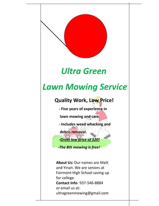 Ultra Green
Lawn Mowing Service
Quality Work, Low Price!
- Five years of experience in
lawn mowing and care.
- Includes weed whacking and
debris removal.
-Great low price of $20!
-The 8th mowing is free!
About Us: Our names are Matt
and Yinan. We are seniors at
Fairmont High School saving up
for college.
Contact Info- 937-546-8884
or email us at:
ultragreenmowing@gmail.com
 
