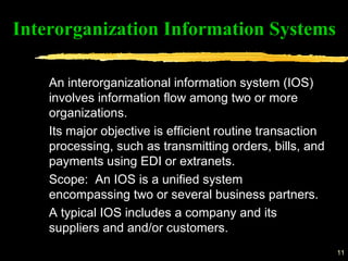 11
An interorganizational information system (IOS)
involves information flow among two or more
organizations.
Its major objective is efficient routine transaction
processing, such as transmitting orders, bills, and
payments using EDI or extranets.
Scope: An IOS is a unified system
encompassing two or several business partners.
A typical IOS includes a company and its
suppliers and and/or customers.
Interorganization Information Systems
 