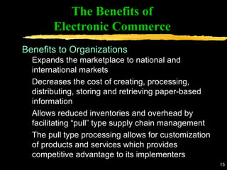 15
The Benefits of
Electronic Commerce
Expands the marketplace to national and
international markets
Decreases the cost of creating, processing,
distributing, storing and retrieving paper-based
information
Allows reduced inventories and overhead by
facilitating “pull” type supply chain management
The pull type processing allows for customization
of products and services which provides
competitive advantage to its implementers
Benefits to Organizations
 