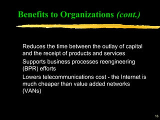 16
Benefits to Organizations (cont.)
Reduces the time between the outlay of capital
and the receipt of products and services
Supports business processes reengineering
(BPR) efforts
Lowers telecommunications cost - the Internet is
much cheaper than value added networks
(VANs)
 