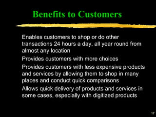 17
Benefits to Customers
Enables customers to shop or do other
transactions 24 hours a day, all year round from
almost any location
Provides customers with more choices
Provides customers with less expensive products
and services by allowing them to shop in many
places and conduct quick comparisons
Allows quick delivery of products and services in
some cases, especially with digitized products
 
