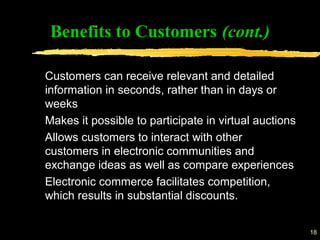 18
Benefits to Customers (cont.)
Customers can receive relevant and detailed
information in seconds, rather than in days or
weeks
Makes it possible to participate in virtual auctions
Allows customers to interact with other
customers in electronic communities and
exchange ideas as well as compare experiences
Electronic commerce facilitates competition,
which results in substantial discounts.
 