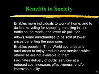 19
Benefits to Society
Enables more individuals to work at home, and to
do less traveling for shopping, resulting in less
traffic on the roads, and lower air pollution
Allows some merchandise to be sold at lower
prices benefiting the poor ones
Enables people in Third World countries and
rural areas to enjoy products and services which
otherwise are not available to them
Facilitates delivery of public services at a
reduced cost,increases effectiveness, and/or
improves quality
 