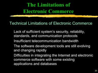 20
The Limitations of
Electronic Commerce
Lack of sufficient system’s security, reliability,
standards, and communication protocols
Insufficient telecommunication bandwidth
The software development tools are still evolving
and changing rapidly
Difficulties in integrating the Internet and electronic
commerce software with some existing
applications and databases
Technical Limitations of Electronic Commerce
 