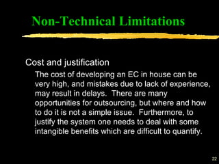 22
Non-Technical Limitations
Cost and justification
The cost of developing an EC in house can be
very high, and mistakes due to lack of experience,
may result in delays. There are many
opportunities for outsourcing, but where and how
to do it is not a simple issue. Furthermore, to
justify the system one needs to deal with some
intangible benefits which are difficult to quantify.
 